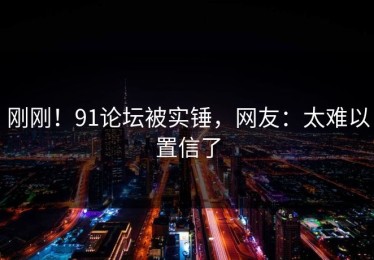 刚刚！91论坛被实锤，网友：太难以置信了