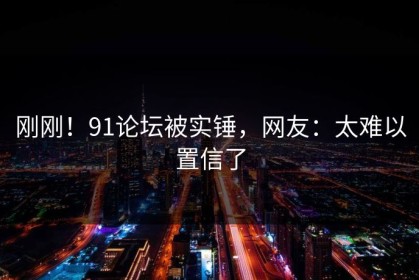 刚刚！91论坛被实锤，网友：太难以置信了