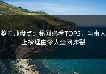 鉴黄师盘点：秘闻必看TOP5，当事人上榜理由令人全网炸裂