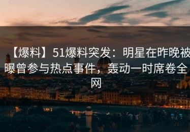 【爆料】51爆料突发：明星在昨晚被曝曾参与热点事件，轰动一时席卷全网