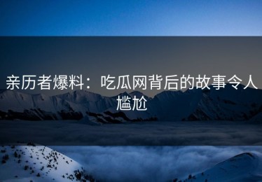 亲历者爆料：吃瓜网背后的故事令人尴尬