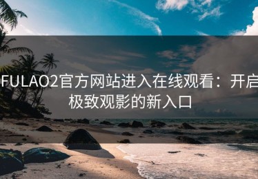 FULAO2官方网站进入在线观看：开启极致观影的新入口