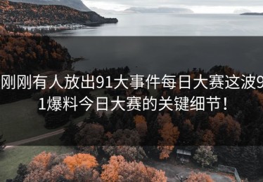 刚刚有人放出91大事件每日大赛这波91爆料今日大赛的关键细节！