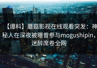 【爆料】蘑菇影视在线观看突发：神秘人在深夜被曝曾参与mogushipin，迷醉席卷全网