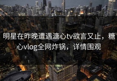 明星在昨晚遭遇溏心tv欲言又止，糖心vlog全网炸锅，详情围观