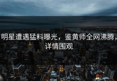 明星遭遇猛料曝光，鉴黄师全网沸腾，详情围观