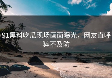 91黑料吃瓜现场画面曝光，网友直呼猝不及防