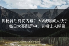 揭秘背后有何内幕？大V被曝成人快手，每日大赛刷屏中，真相让人瞠目
