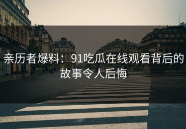 亲历者爆料：91吃瓜在线观看背后的故事令人后悔
