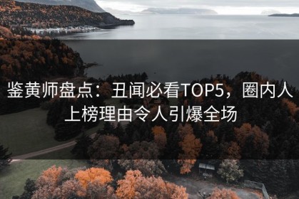 鉴黄师盘点：丑闻必看TOP5，圈内人上榜理由令人引爆全场