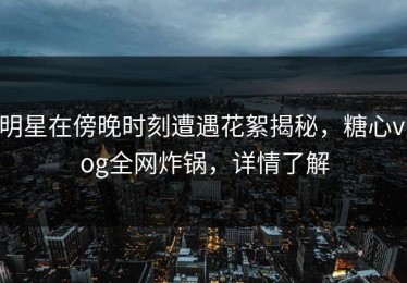 明星在傍晚时刻遭遇花絮揭秘，糖心vlog全网炸锅，详情了解