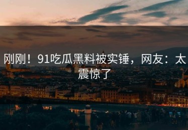 刚刚！91吃瓜黑料被实锤，网友：太震惊了