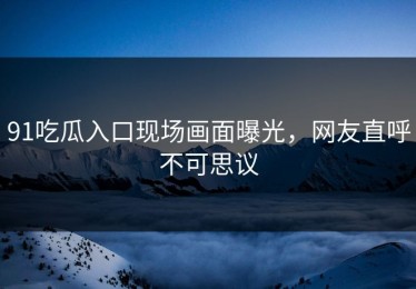 91吃瓜入口现场画面曝光，网友直呼不可思议