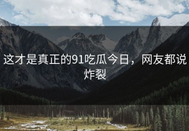 这才是真正的91吃瓜今日，网友都说炸裂