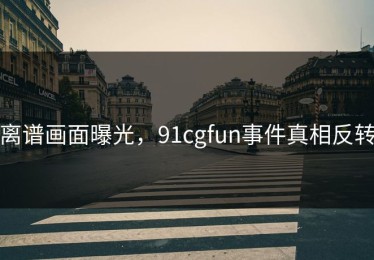 离谱画面曝光，91cgfun事件真相反转