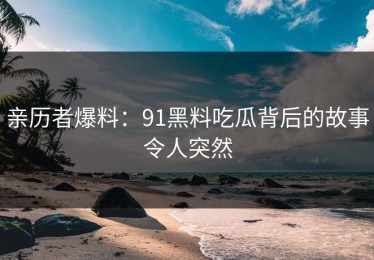 亲历者爆料：91黑料吃瓜背后的故事令人突然