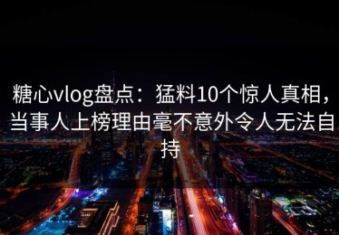 糖心vlog盘点：猛料10个惊人真相，当事人上榜理由毫不意外令人无法自持