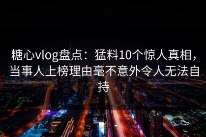 糖心vlog盘点：猛料10个惊人真相，当事人上榜理由毫不意外令人无法自持