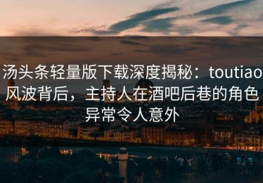 汤头条轻量版下载深度揭秘：toutiao风波背后，主持人在酒吧后巷的角色异常令人意外