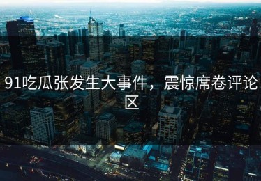 91吃瓜张发生大事件，震惊席卷评论区