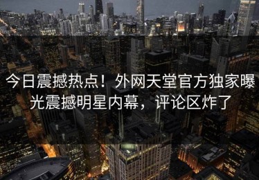 今日震撼热点！外网天堂官方独家曝光震撼明星内幕，评论区炸了