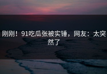 刚刚！91吃瓜张被实锤，网友：太突然了