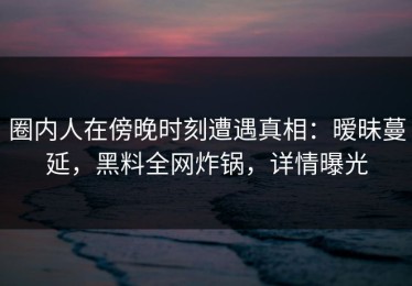 圈内人在傍晚时刻遭遇真相：暧昧蔓延，黑料全网炸锅，详情曝光