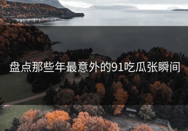 盘点那些年最意外的91吃瓜张瞬间