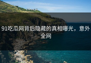 91吃瓜网背后隐藏的真相曝光，意外全网