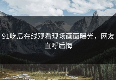 91吃瓜在线观看现场画面曝光，网友直呼后悔