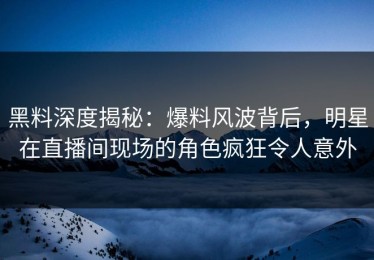黑料深度揭秘：爆料风波背后，明星在直播间现场的角色疯狂令人意外