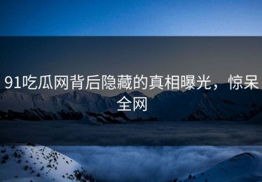 91吃瓜网背后隐藏的真相曝光，惊呆全网