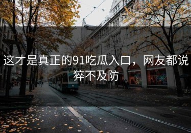 这才是真正的91吃瓜入口，网友都说猝不及防
