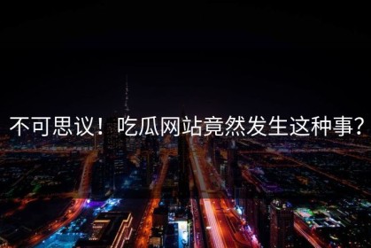 不可思议！吃瓜网站竟然发生这种事？