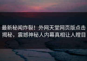 最新秘闻炸裂！外网天堂网页版点击揭秘，震撼神秘人内幕真相让人瞠目