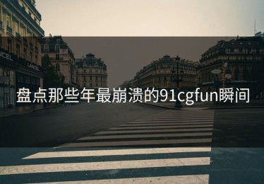 盘点那些年最崩溃的91cgfun瞬间