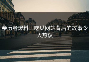 亲历者爆料：吃瓜网站背后的故事令人热议