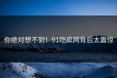 你绝对想不到！91吃瓜网背后太震惊