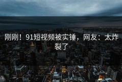 刚刚！91短视频被实锤，网友：太炸裂了