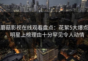 蘑菇影视在线观看盘点：花絮5大爆点，明星上榜理由十分罕见令人动情