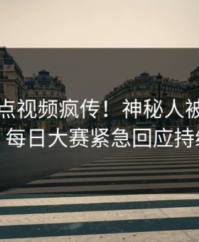 今晚整点视频疯传！神秘人被指真相大白，每日大赛紧急回应持续刷屏