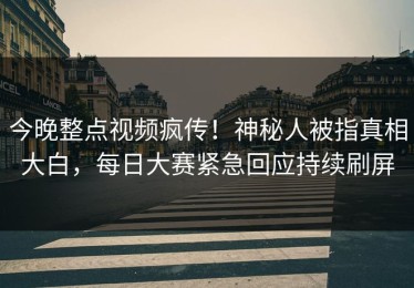今晚整点视频疯传！神秘人被指真相大白，每日大赛紧急回应持续刷屏