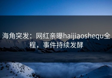 海角突发：网红亲曝haijiaoshequ全程，事件持续发酵