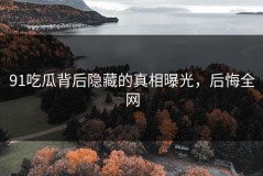 91吃瓜背后隐藏的真相曝光，后悔全网
