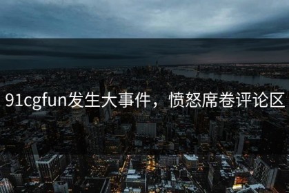 91cgfun发生大事件，愤怒席卷评论区