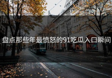 盘点那些年最愤怒的91吃瓜入口瞬间