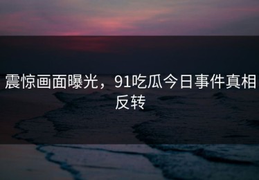 震惊画面曝光，91吃瓜今日事件真相反转