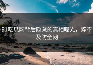 91吃瓜网背后隐藏的真相曝光，猝不及防全网