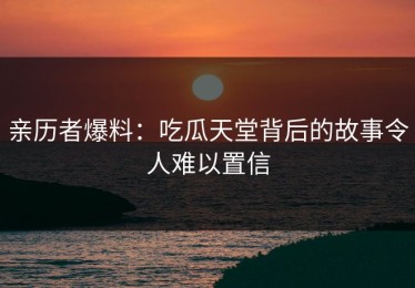 亲历者爆料：吃瓜天堂背后的故事令人难以置信