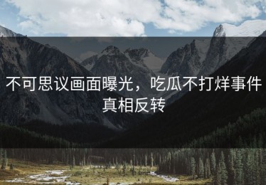 不可思议画面曝光，吃瓜不打烊事件真相反转